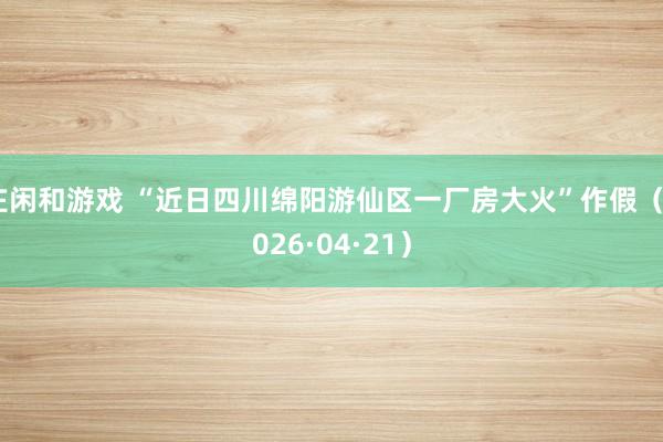 庄闲和游戏 “近日四川绵阳游仙区一厂房大火”作假（2026·04·21）
