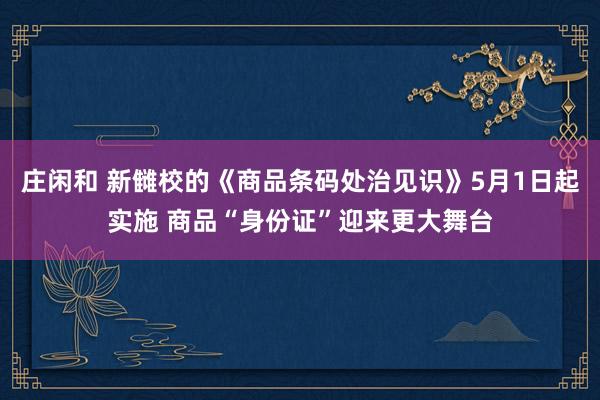 庄闲和 新雠校的《商品条码处治见识》5月1日起实施 商品“身份证”迎来更大舞台