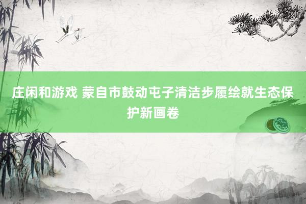庄闲和游戏 蒙自市鼓动屯子清洁步履绘就生态保护新画卷