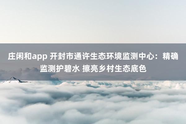 庄闲和app 开封市通许生态环境监测中心：精确监测护碧水 擦亮乡村生态底色