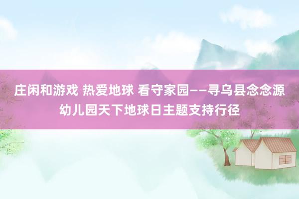 庄闲和游戏 热爱地球 看守家园——寻乌县念念源幼儿园天下地球日主题支持行径