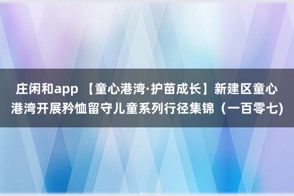 庄闲和app 【童心港湾·护苗成长】新建区童心港湾开展矜恤留守儿童系列行径集锦（一百零七)