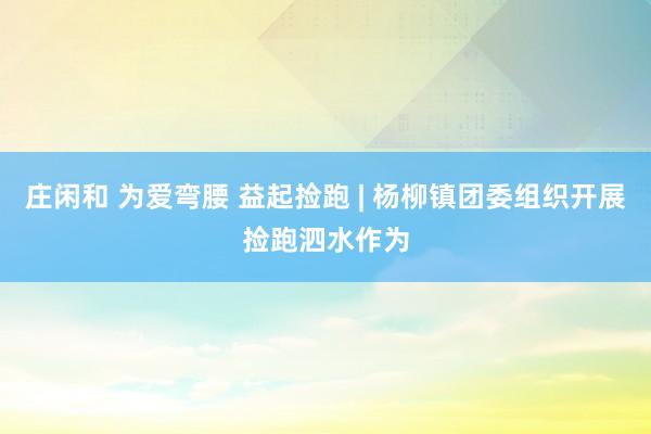 庄闲和 为爱弯腰 益起捡跑 | 杨柳镇团委组织开展捡跑泗水作为