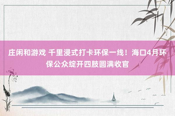 庄闲和游戏 千里浸式打卡环保一线！海口4月环保公众绽开四肢圆满收官