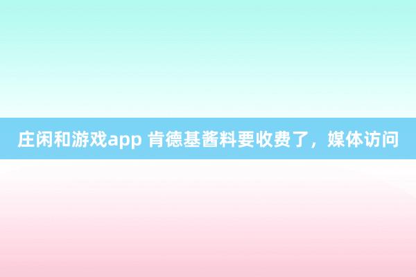 庄闲和游戏app 肯德基酱料要收费了，媒体访问