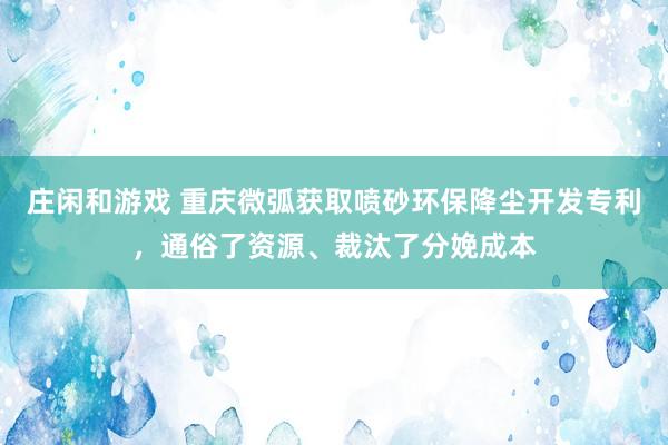 庄闲和游戏 重庆微弧获取喷砂环保降尘开发专利，通俗了资源、裁汰了分娩成本