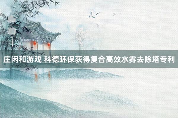 庄闲和游戏 科德环保获得复合高效水雾去除塔专利