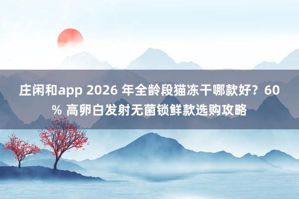 庄闲和app 2026 年全龄段猫冻干哪款好？60% 高卵白发射无菌锁鲜款选购攻略