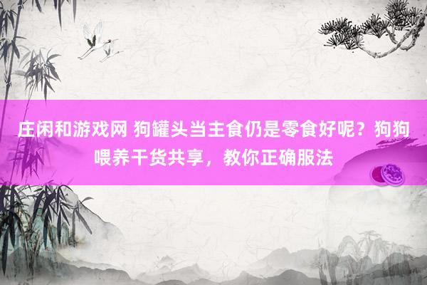 庄闲和游戏网 狗罐头当主食仍是零食好呢？狗狗喂养干货共享，教你正确服法