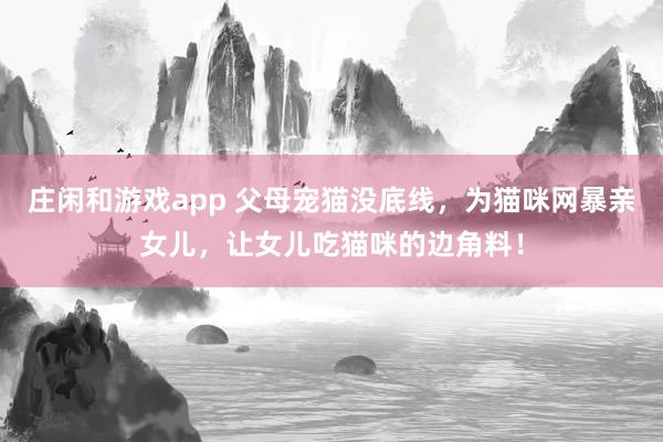 庄闲和游戏app 父母宠猫没底线，为猫咪网暴亲女儿，让女儿吃猫咪的边角料！