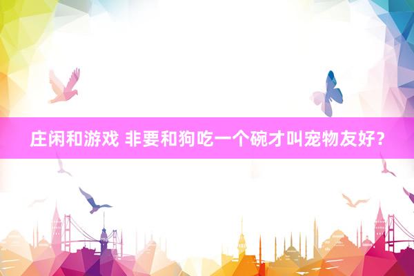庄闲和游戏 非要和狗吃一个碗才叫宠物友好？