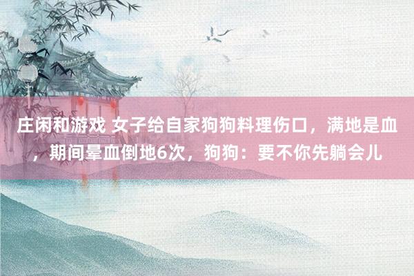 庄闲和游戏 女子给自家狗狗料理伤口，满地是血，期间晕血倒地6次，狗狗：要不你先躺会儿