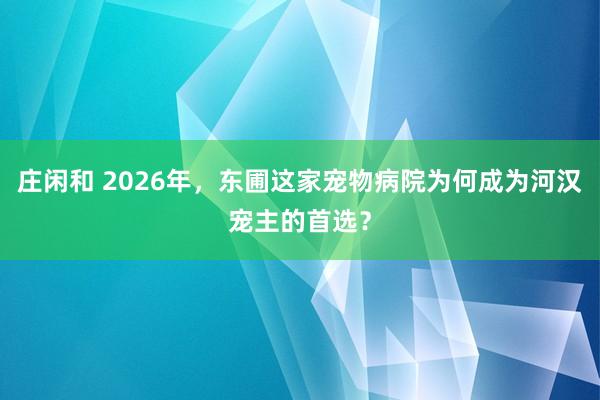 庄闲和 2026年，东圃这家宠物病院为何成为河汉宠主的首选？