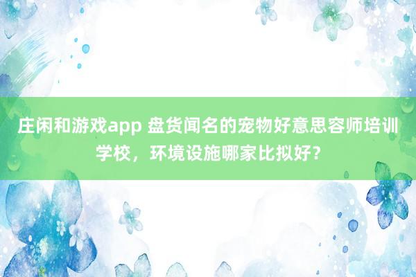 庄闲和游戏app 盘货闻名的宠物好意思容师培训学校，环境设施哪家比拟好？