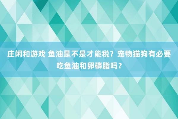 庄闲和游戏 鱼油是不是才能税？宠物猫狗有必要吃鱼油和卵磷脂吗？
