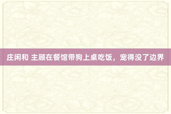 庄闲和 主顾在餐馆带狗上桌吃饭，宠得没了边界