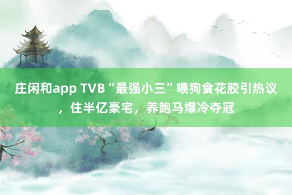 庄闲和app TVB“最强小三”喂狗食花胶引热议，住半亿豪宅，养跑马爆冷夺冠