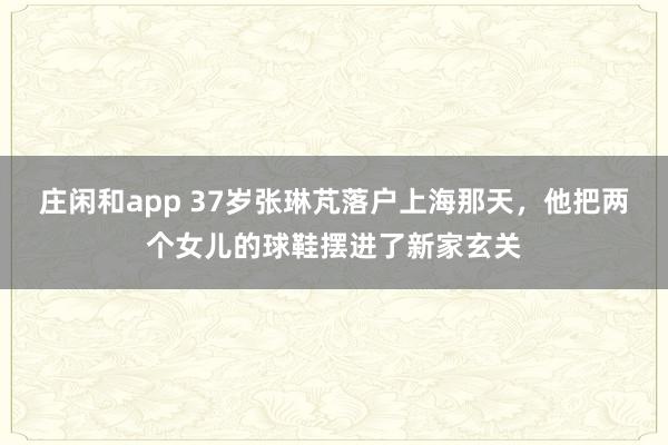 庄闲和app 37岁张琳芃落户上海那天，他把两个女儿的球鞋摆进了新家玄关