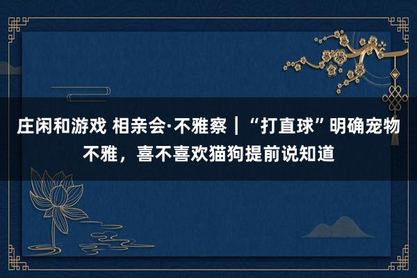 庄闲和游戏 相亲会·不雅察︱“打直球”明确宠物不雅，喜不喜欢猫狗提前说知道