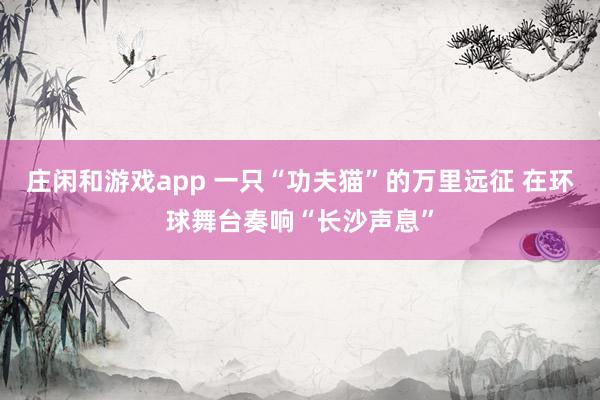 庄闲和游戏app 一只“功夫猫”的万里远征 在环球舞台奏响“长沙声息”