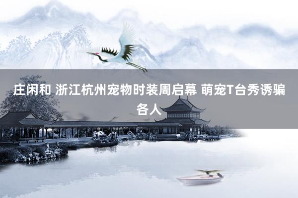庄闲和 浙江杭州宠物时装周启幕 萌宠T台秀诱骗各人