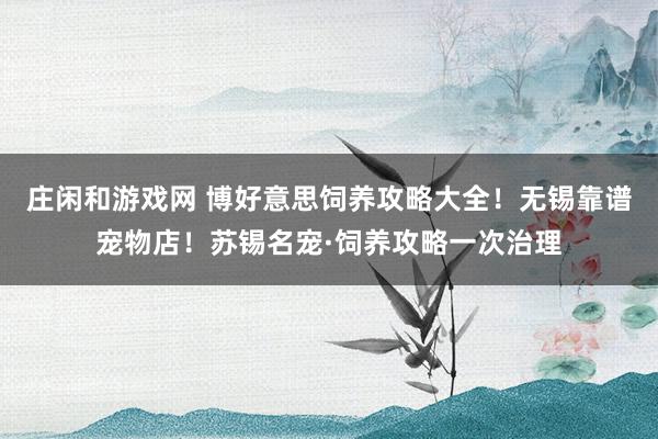 庄闲和游戏网 博好意思饲养攻略大全！无锡靠谱宠物店！苏锡名宠·饲养攻略一次治理