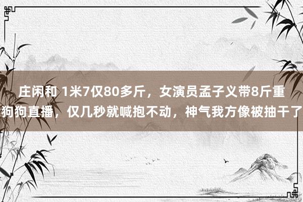 庄闲和 1米7仅80多斤，女演员孟子义带8斤重狗狗直播，仅几秒就喊抱不动，神气我方像被抽干了