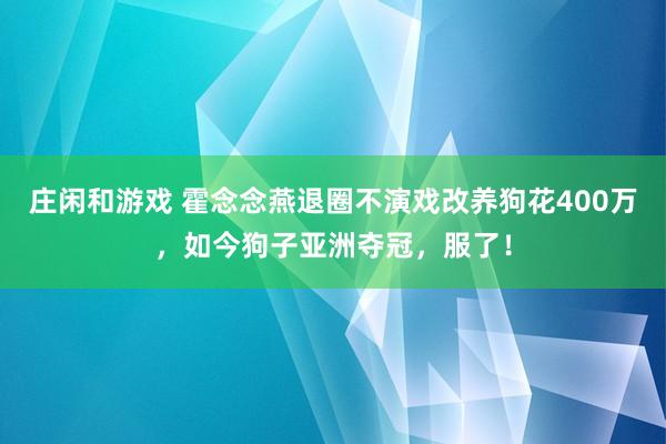庄闲和游戏 霍念念燕退圈不演戏改养狗花400万，如今狗子亚洲夺冠，服了！
