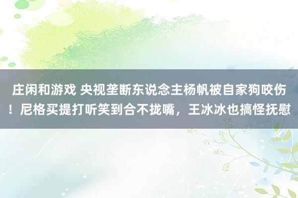 庄闲和游戏 央视垄断东说念主杨帆被自家狗咬伤！尼格买提打听笑到合不拢嘴，王冰冰也搞怪抚慰
