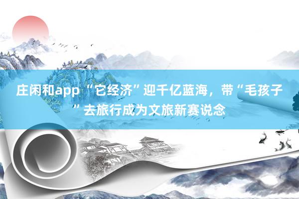 庄闲和app “它经济”迎千亿蓝海，带“毛孩子”去旅行成为文旅新赛说念