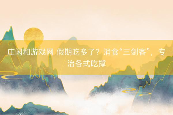 庄闲和游戏网 假期吃多了？消食“三剑客”，专治各式吃撑