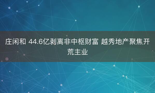 庄闲和 44.6亿剥离非中枢财富 越秀地产聚焦开荒主业