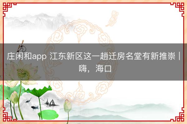 庄闲和app 江东新区这一趟迁房名堂有新推崇 | 嗨，海口