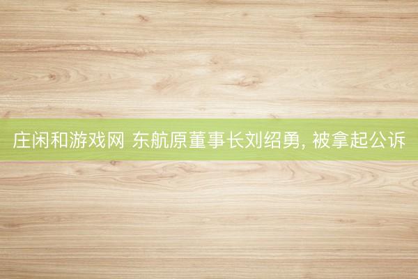 庄闲和游戏网 东航原董事长刘绍勇， 被拿起公诉